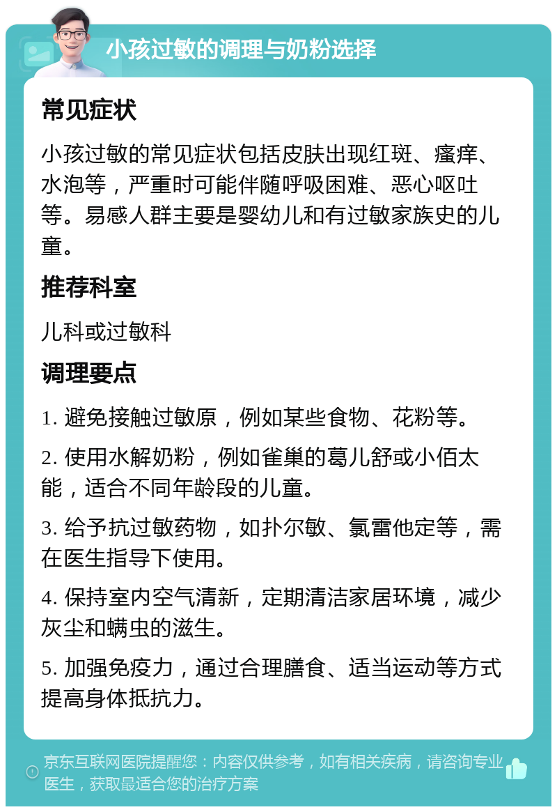 小孩过敏的调理与奶粉选择 常见症状 小孩过敏的常见症状包括皮肤出现红斑、瘙痒、水泡等，严重时可能伴随呼吸困难、恶心呕吐等。易感人群主要是婴幼儿和有过敏家族史的儿童。 推荐科室 儿科或过敏科 调理要点 1. 避免接触过敏原，例如某些食物、花粉等。 2. 使用水解奶粉，例如雀巢的葛儿舒或小佰太能，适合不同年龄段的儿童。 3. 给予抗过敏药物，如扑尔敏、氯雷他定等，需在医生指导下使用。 4. 保持室内空气清新，定期清洁家居环境，减少灰尘和螨虫的滋生。 5. 加强免疫力，通过合理膳食、适当运动等方式提高身体抵抗力。