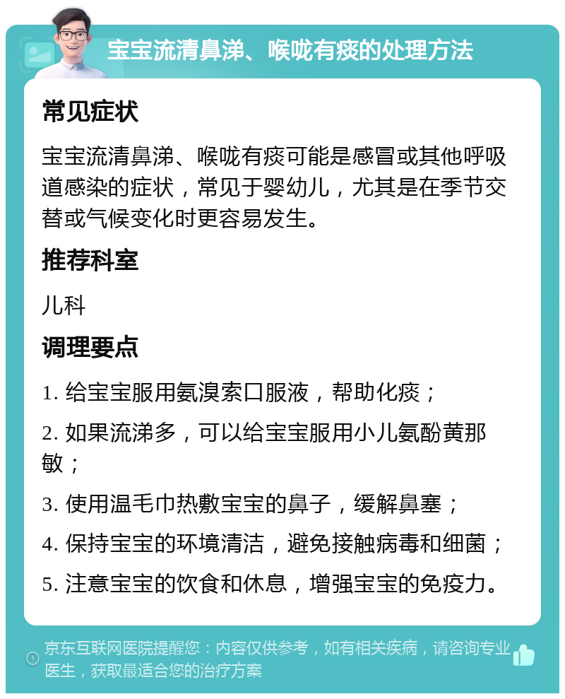 宝宝流清鼻涕、喉咙有痰的处理方法 常见症状 宝宝流清鼻涕、喉咙有痰可能是感冒或其他呼吸道感染的症状，常见于婴幼儿，尤其是在季节交替或气候变化时更容易发生。 推荐科室 儿科 调理要点 1. 给宝宝服用氨溴索口服液，帮助化痰； 2. 如果流涕多，可以给宝宝服用小儿氨酚黄那敏； 3. 使用温毛巾热敷宝宝的鼻子，缓解鼻塞； 4. 保持宝宝的环境清洁，避免接触病毒和细菌； 5. 注意宝宝的饮食和休息，增强宝宝的免疫力。