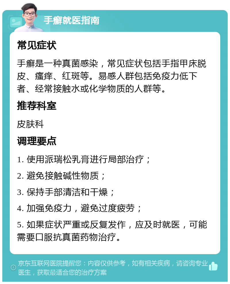 手癣就医指南 常见症状 手癣是一种真菌感染，常见症状包括手指甲床脱皮、瘙痒、红斑等。易感人群包括免疫力低下者、经常接触水或化学物质的人群等。 推荐科室 皮肤科 调理要点 1. 使用派瑞松乳膏进行局部治疗； 2. 避免接触碱性物质； 3. 保持手部清洁和干燥； 4. 加强免疫力，避免过度疲劳； 5. 如果症状严重或反复发作，应及时就医，可能需要口服抗真菌药物治疗。