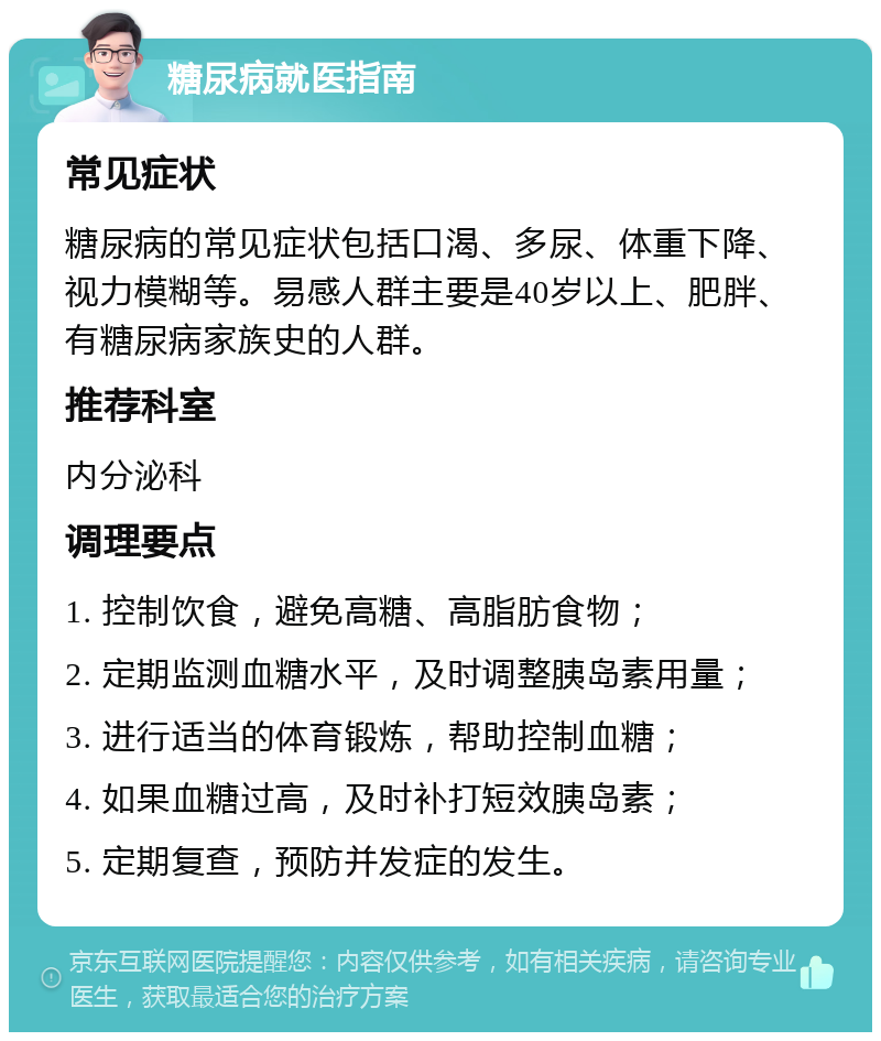 糖尿病就医指南 常见症状 糖尿病的常见症状包括口渴、多尿、体重下降、视力模糊等。易感人群主要是40岁以上、肥胖、有糖尿病家族史的人群。 推荐科室 内分泌科 调理要点 1. 控制饮食，避免高糖、高脂肪食物； 2. 定期监测血糖水平，及时调整胰岛素用量； 3. 进行适当的体育锻炼，帮助控制血糖； 4. 如果血糖过高，及时补打短效胰岛素； 5. 定期复查，预防并发症的发生。