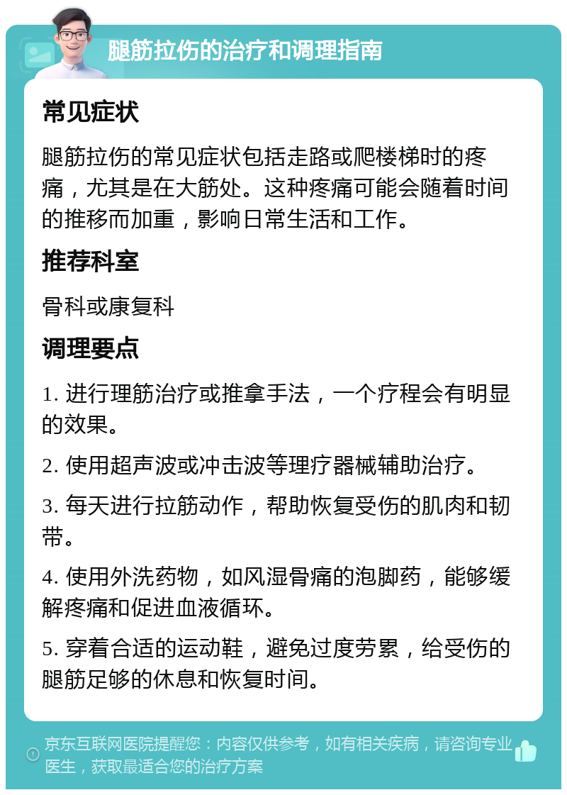 腿筋拉伤的治疗和调理指南 常见症状 腿筋拉伤的常见症状包括走路或爬楼梯时的疼痛，尤其是在大筋处。这种疼痛可能会随着时间的推移而加重，影响日常生活和工作。 推荐科室 骨科或康复科 调理要点 1. 进行理筋治疗或推拿手法，一个疗程会有明显的效果。 2. 使用超声波或冲击波等理疗器械辅助治疗。 3. 每天进行拉筋动作，帮助恢复受伤的肌肉和韧带。 4. 使用外洗药物，如风湿骨痛的泡脚药，能够缓解疼痛和促进血液循环。 5. 穿着合适的运动鞋，避免过度劳累，给受伤的腿筋足够的休息和恢复时间。