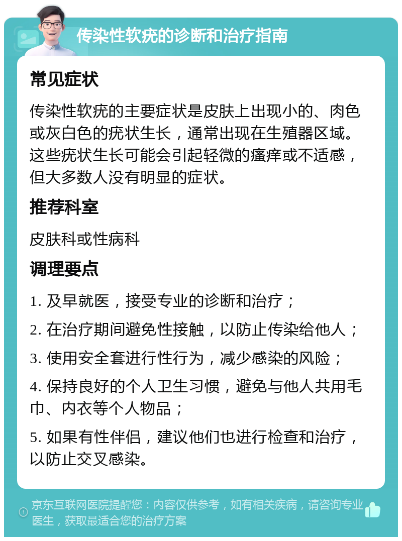 传染性软疣的诊断和治疗指南 常见症状 传染性软疣的主要症状是皮肤上出现小的、肉色或灰白色的疣状生长，通常出现在生殖器区域。这些疣状生长可能会引起轻微的瘙痒或不适感，但大多数人没有明显的症状。 推荐科室 皮肤科或性病科 调理要点 1. 及早就医，接受专业的诊断和治疗； 2. 在治疗期间避免性接触，以防止传染给他人； 3. 使用安全套进行性行为，减少感染的风险； 4. 保持良好的个人卫生习惯，避免与他人共用毛巾、内衣等个人物品； 5. 如果有性伴侣，建议他们也进行检查和治疗，以防止交叉感染。