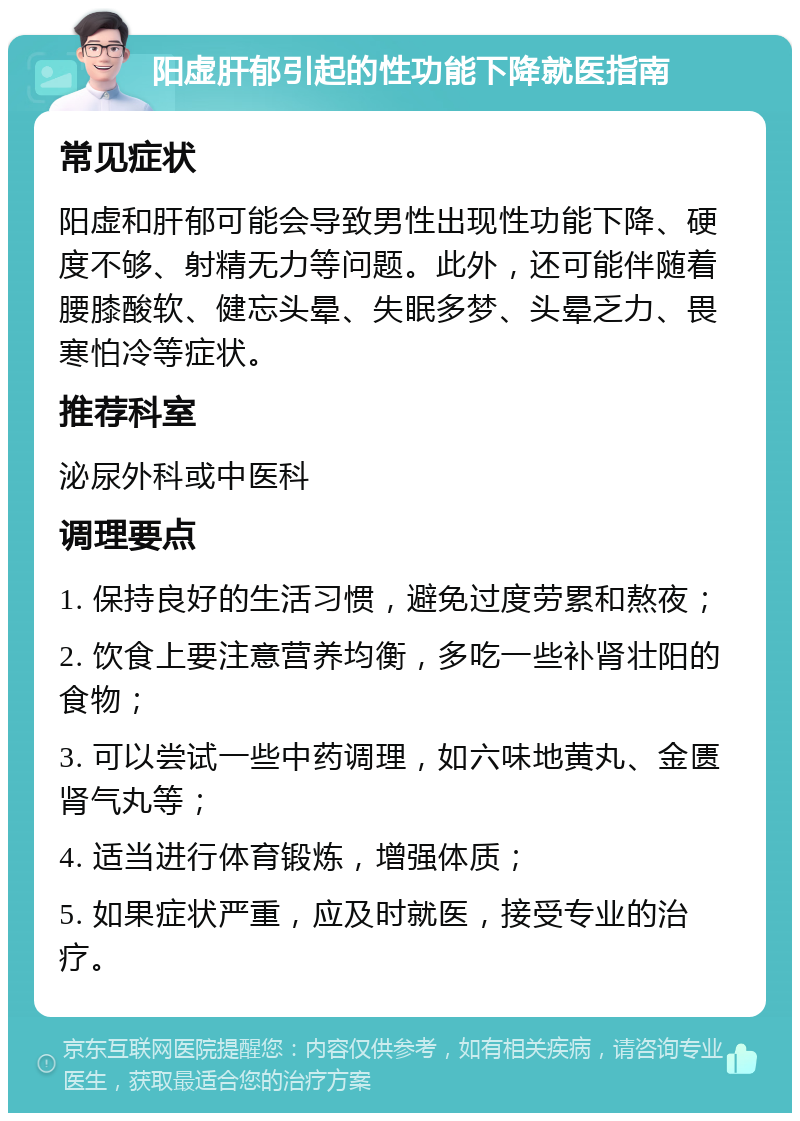 阳虚肝郁引起的性功能下降就医指南 常见症状 阳虚和肝郁可能会导致男性出现性功能下降、硬度不够、射精无力等问题。此外，还可能伴随着腰膝酸软、健忘头晕、失眠多梦、头晕乏力、畏寒怕冷等症状。 推荐科室 泌尿外科或中医科 调理要点 1. 保持良好的生活习惯，避免过度劳累和熬夜； 2. 饮食上要注意营养均衡，多吃一些补肾壮阳的食物； 3. 可以尝试一些中药调理，如六味地黄丸、金匮肾气丸等； 4. 适当进行体育锻炼，增强体质； 5. 如果症状严重，应及时就医，接受专业的治疗。