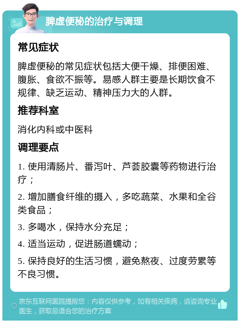 脾虚便秘的治疗与调理 常见症状 脾虚便秘的常见症状包括大便干燥、排便困难、腹胀、食欲不振等。易感人群主要是长期饮食不规律、缺乏运动、精神压力大的人群。 推荐科室 消化内科或中医科 调理要点 1. 使用清肠片、番泻叶、芦荟胶囊等药物进行治疗； 2. 增加膳食纤维的摄入，多吃蔬菜、水果和全谷类食品； 3. 多喝水，保持水分充足； 4. 适当运动，促进肠道蠕动； 5. 保持良好的生活习惯，避免熬夜、过度劳累等不良习惯。