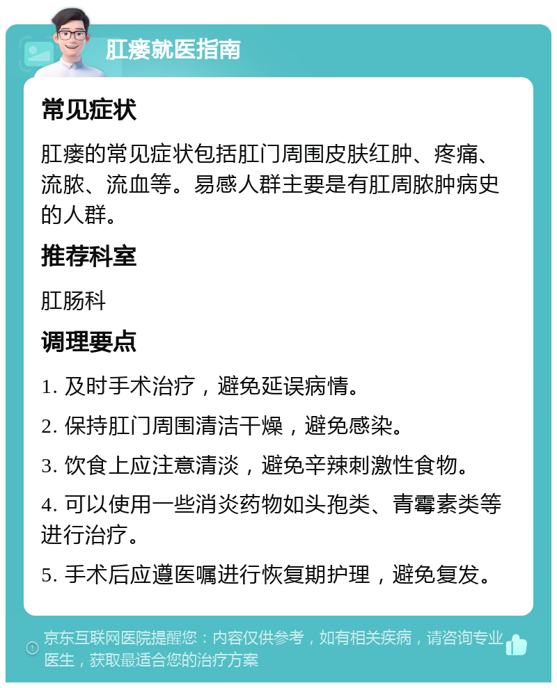 肛瘘就医指南 常见症状 肛瘘的常见症状包括肛门周围皮肤红肿、疼痛、流脓、流血等。易感人群主要是有肛周脓肿病史的人群。 推荐科室 肛肠科 调理要点 1. 及时手术治疗，避免延误病情。 2. 保持肛门周围清洁干燥，避免感染。 3. 饮食上应注意清淡，避免辛辣刺激性食物。 4. 可以使用一些消炎药物如头孢类、青霉素类等进行治疗。 5. 手术后应遵医嘱进行恢复期护理，避免复发。