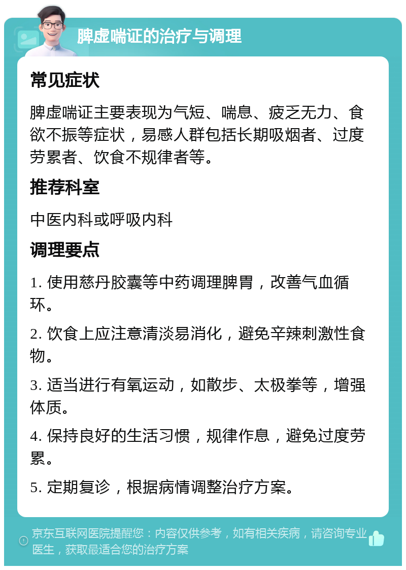 脾虚喘证的治疗与调理 常见症状 脾虚喘证主要表现为气短、喘息、疲乏无力、食欲不振等症状，易感人群包括长期吸烟者、过度劳累者、饮食不规律者等。 推荐科室 中医内科或呼吸内科 调理要点 1. 使用慈丹胶囊等中药调理脾胃，改善气血循环。 2. 饮食上应注意清淡易消化，避免辛辣刺激性食物。 3. 适当进行有氧运动，如散步、太极拳等，增强体质。 4. 保持良好的生活习惯，规律作息，避免过度劳累。 5. 定期复诊，根据病情调整治疗方案。