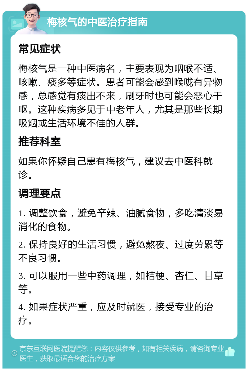 梅核气的中医治疗指南 常见症状 梅核气是一种中医病名，主要表现为咽喉不适、咳嗽、痰多等症状。患者可能会感到喉咙有异物感，总感觉有痰出不来，刷牙时也可能会恶心干呕。这种疾病多见于中老年人，尤其是那些长期吸烟或生活环境不佳的人群。 推荐科室 如果你怀疑自己患有梅核气，建议去中医科就诊。 调理要点 1. 调整饮食，避免辛辣、油腻食物，多吃清淡易消化的食物。 2. 保持良好的生活习惯，避免熬夜、过度劳累等不良习惯。 3. 可以服用一些中药调理，如桔梗、杏仁、甘草等。 4. 如果症状严重，应及时就医，接受专业的治疗。