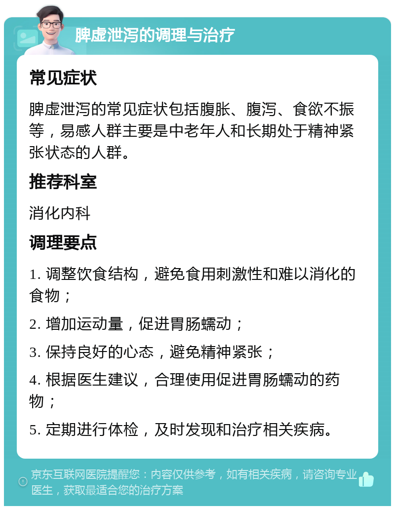 脾虚泄泻的调理与治疗 常见症状 脾虚泄泻的常见症状包括腹胀、腹泻、食欲不振等，易感人群主要是中老年人和长期处于精神紧张状态的人群。 推荐科室 消化内科 调理要点 1. 调整饮食结构，避免食用刺激性和难以消化的食物； 2. 增加运动量，促进胃肠蠕动； 3. 保持良好的心态，避免精神紧张； 4. 根据医生建议，合理使用促进胃肠蠕动的药物； 5. 定期进行体检，及时发现和治疗相关疾病。