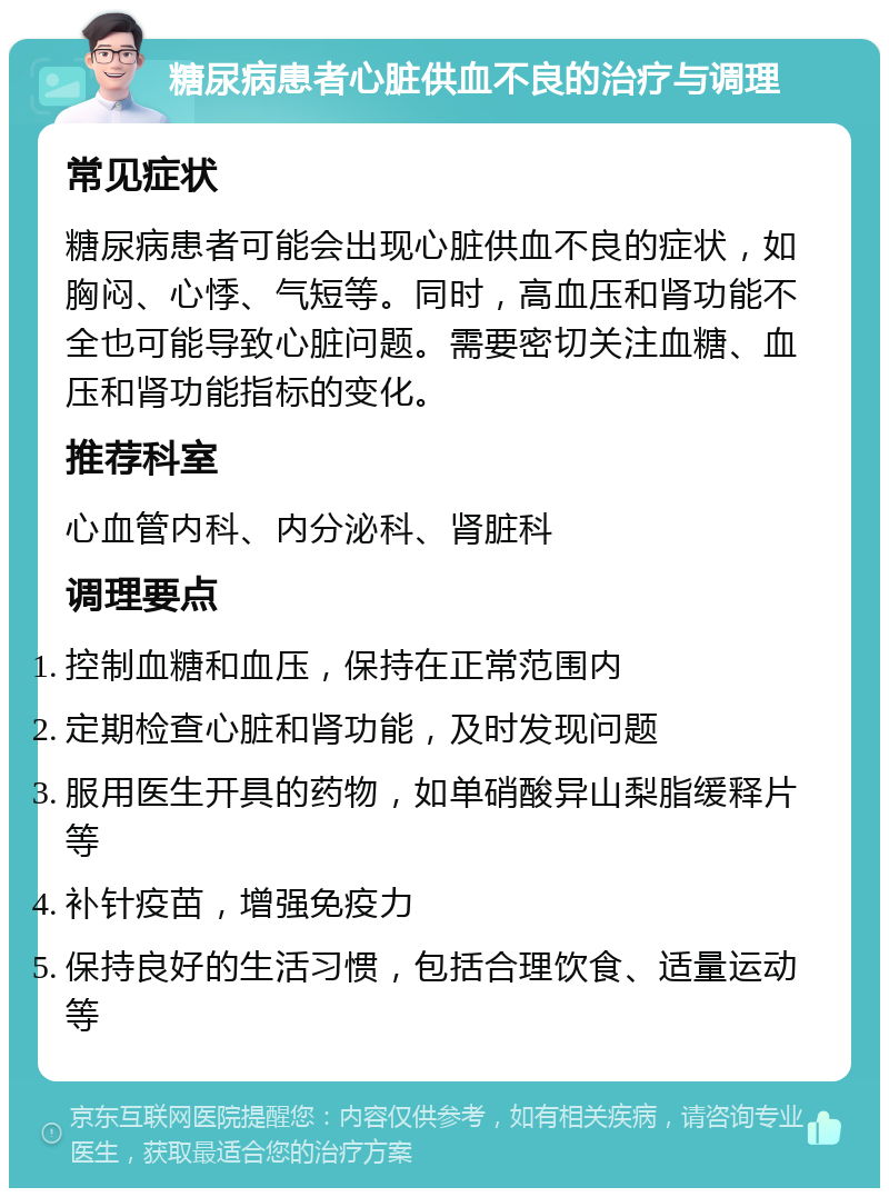 糖尿病患者心脏供血不良的治疗与调理 常见症状 糖尿病患者可能会出现心脏供血不良的症状，如胸闷、心悸、气短等。同时，高血压和肾功能不全也可能导致心脏问题。需要密切关注血糖、血压和肾功能指标的变化。 推荐科室 心血管内科、内分泌科、肾脏科 调理要点 控制血糖和血压，保持在正常范围内 定期检查心脏和肾功能，及时发现问题 服用医生开具的药物，如单硝酸异山梨脂缓释片等 补针疫苗，增强免疫力 保持良好的生活习惯，包括合理饮食、适量运动等