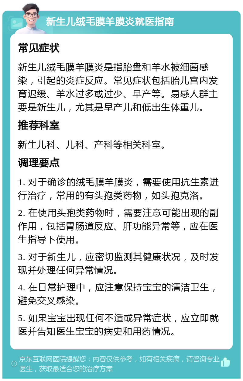 新生儿绒毛膜羊膜炎就医指南 常见症状 新生儿绒毛膜羊膜炎是指胎盘和羊水被细菌感染，引起的炎症反应。常见症状包括胎儿宫内发育迟缓、羊水过多或过少、早产等。易感人群主要是新生儿，尤其是早产儿和低出生体重儿。 推荐科室 新生儿科、儿科、产科等相关科室。 调理要点 1. 对于确诊的绒毛膜羊膜炎，需要使用抗生素进行治疗，常用的有头孢类药物，如头孢克洛。 2. 在使用头孢类药物时，需要注意可能出现的副作用，包括胃肠道反应、肝功能异常等，应在医生指导下使用。 3. 对于新生儿，应密切监测其健康状况，及时发现并处理任何异常情况。 4. 在日常护理中，应注意保持宝宝的清洁卫生，避免交叉感染。 5. 如果宝宝出现任何不适或异常症状，应立即就医并告知医生宝宝的病史和用药情况。