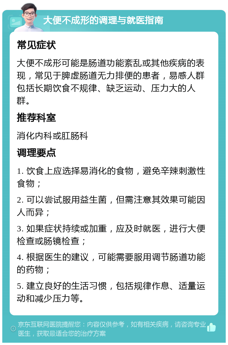 大便不成形的调理与就医指南 常见症状 大便不成形可能是肠道功能紊乱或其他疾病的表现，常见于脾虚肠道无力排便的患者，易感人群包括长期饮食不规律、缺乏运动、压力大的人群。 推荐科室 消化内科或肛肠科 调理要点 1. 饮食上应选择易消化的食物，避免辛辣刺激性食物； 2. 可以尝试服用益生菌，但需注意其效果可能因人而异； 3. 如果症状持续或加重，应及时就医，进行大便检查或肠镜检查； 4. 根据医生的建议，可能需要服用调节肠道功能的药物； 5. 建立良好的生活习惯，包括规律作息、适量运动和减少压力等。