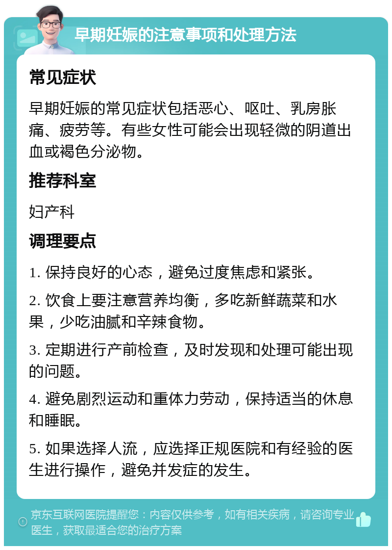 早期妊娠的注意事项和处理方法 常见症状 早期妊娠的常见症状包括恶心、呕吐、乳房胀痛、疲劳等。有些女性可能会出现轻微的阴道出血或褐色分泌物。 推荐科室 妇产科 调理要点 1. 保持良好的心态，避免过度焦虑和紧张。 2. 饮食上要注意营养均衡，多吃新鲜蔬菜和水果，少吃油腻和辛辣食物。 3. 定期进行产前检查，及时发现和处理可能出现的问题。 4. 避免剧烈运动和重体力劳动，保持适当的休息和睡眠。 5. 如果选择人流，应选择正规医院和有经验的医生进行操作，避免并发症的发生。