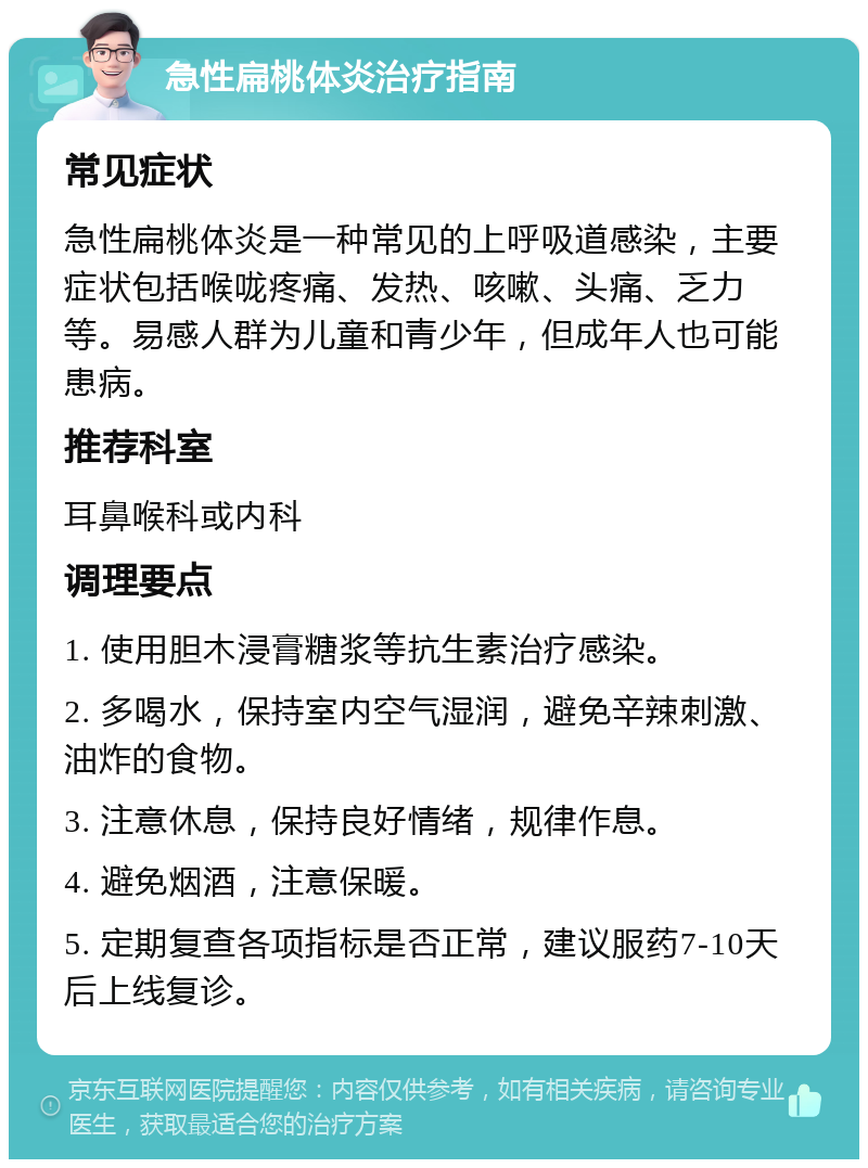 急性扁桃体炎治疗指南 常见症状 急性扁桃体炎是一种常见的上呼吸道感染，主要症状包括喉咙疼痛、发热、咳嗽、头痛、乏力等。易感人群为儿童和青少年，但成年人也可能患病。 推荐科室 耳鼻喉科或内科 调理要点 1. 使用胆木浸膏糖浆等抗生素治疗感染。 2. 多喝水，保持室内空气湿润，避免辛辣刺激、油炸的食物。 3. 注意休息，保持良好情绪，规律作息。 4. 避免烟酒，注意保暖。 5. 定期复查各项指标是否正常，建议服药7-10天后上线复诊。