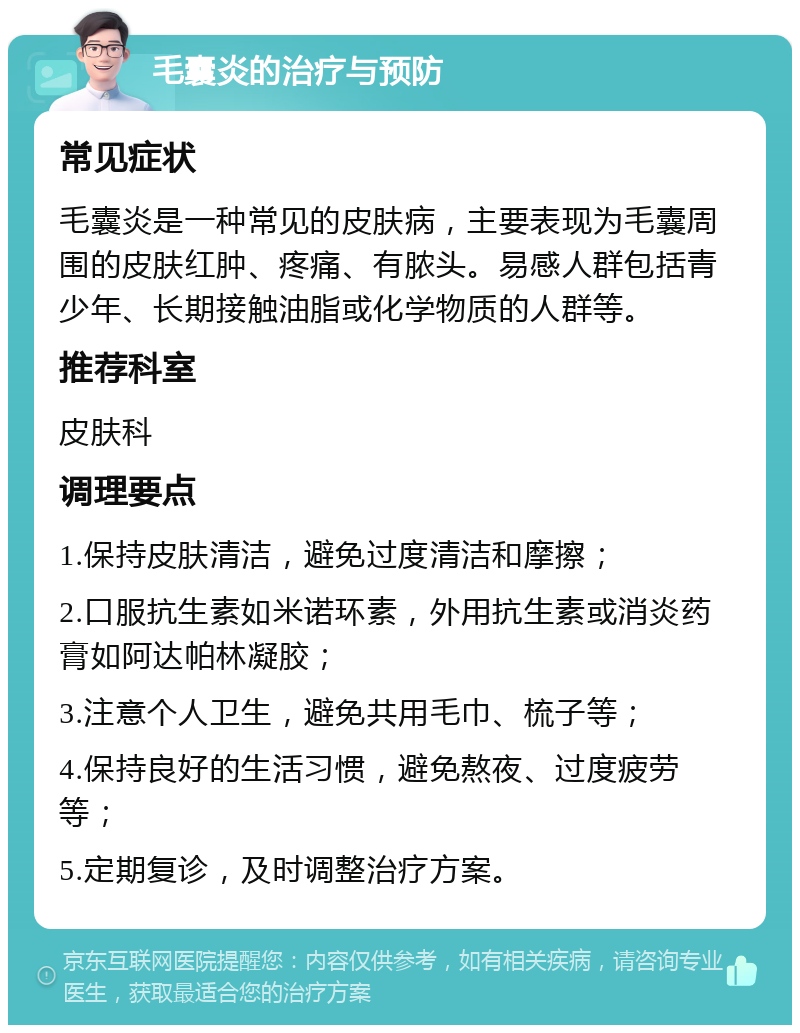 毛囊炎的治疗与预防 常见症状 毛囊炎是一种常见的皮肤病，主要表现为毛囊周围的皮肤红肿、疼痛、有脓头。易感人群包括青少年、长期接触油脂或化学物质的人群等。 推荐科室 皮肤科 调理要点 1.保持皮肤清洁，避免过度清洁和摩擦； 2.口服抗生素如米诺环素，外用抗生素或消炎药膏如阿达帕林凝胶； 3.注意个人卫生，避免共用毛巾、梳子等； 4.保持良好的生活习惯，避免熬夜、过度疲劳等； 5.定期复诊，及时调整治疗方案。