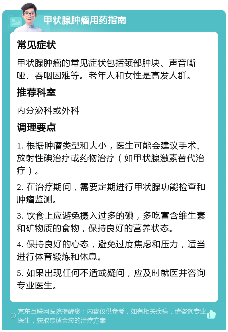 甲状腺肿瘤用药指南 常见症状 甲状腺肿瘤的常见症状包括颈部肿块、声音嘶哑、吞咽困难等。老年人和女性是高发人群。 推荐科室 内分泌科或外科 调理要点 1. 根据肿瘤类型和大小，医生可能会建议手术、放射性碘治疗或药物治疗（如甲状腺激素替代治疗）。 2. 在治疗期间，需要定期进行甲状腺功能检查和肿瘤监测。 3. 饮食上应避免摄入过多的碘，多吃富含维生素和矿物质的食物，保持良好的营养状态。 4. 保持良好的心态，避免过度焦虑和压力，适当进行体育锻炼和休息。 5. 如果出现任何不适或疑问，应及时就医并咨询专业医生。