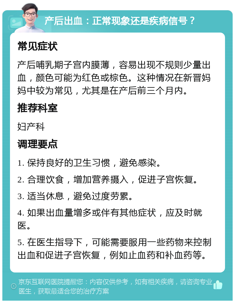 产后出血：正常现象还是疾病信号？ 常见症状 产后哺乳期子宫内膜薄，容易出现不规则少量出血，颜色可能为红色或棕色。这种情况在新晋妈妈中较为常见，尤其是在产后前三个月内。 推荐科室 妇产科 调理要点 1. 保持良好的卫生习惯，避免感染。 2. 合理饮食，增加营养摄入，促进子宫恢复。 3. 适当休息，避免过度劳累。 4. 如果出血量增多或伴有其他症状，应及时就医。 5. 在医生指导下，可能需要服用一些药物来控制出血和促进子宫恢复，例如止血药和补血药等。