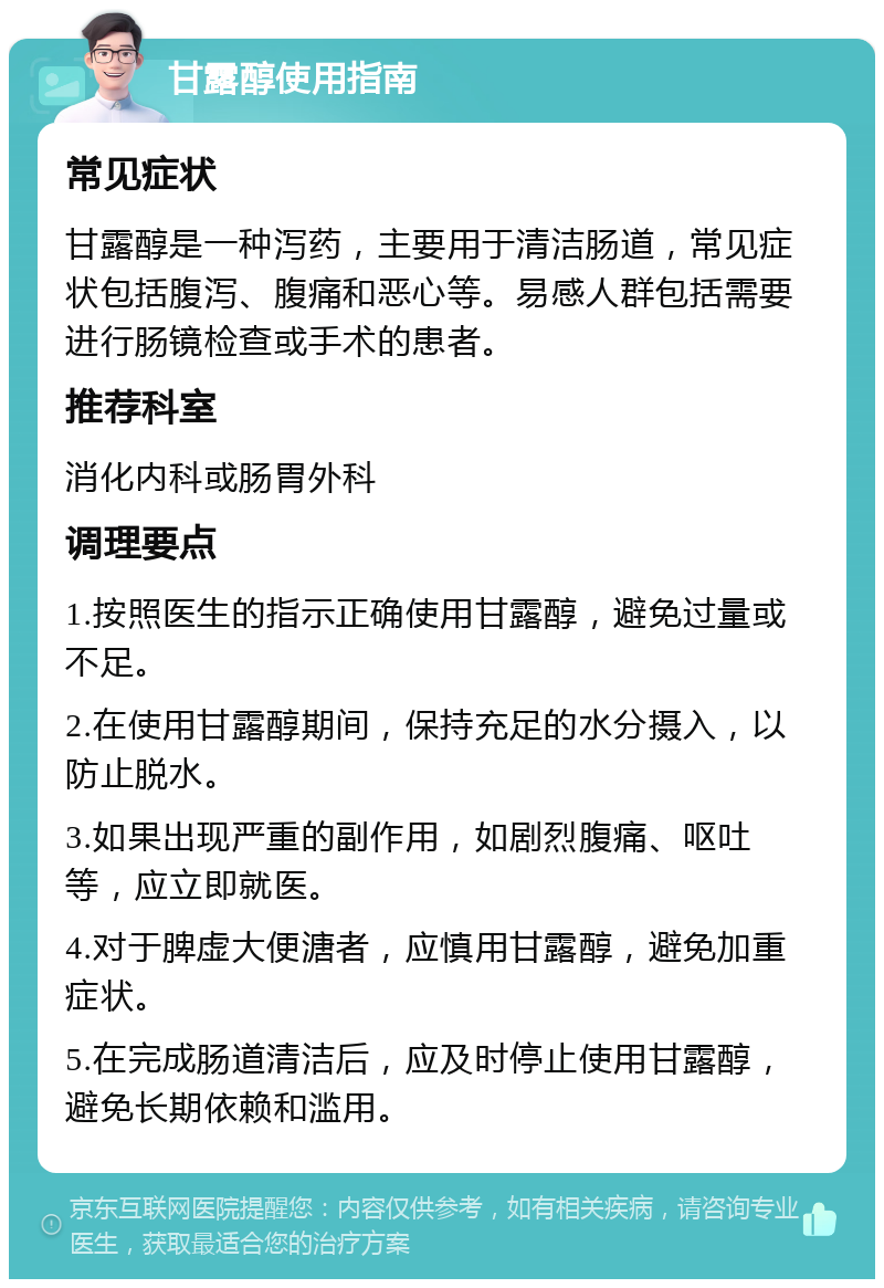 甘露醇使用指南 常见症状 甘露醇是一种泻药，主要用于清洁肠道，常见症状包括腹泻、腹痛和恶心等。易感人群包括需要进行肠镜检查或手术的患者。 推荐科室 消化内科或肠胃外科 调理要点 1.按照医生的指示正确使用甘露醇，避免过量或不足。 2.在使用甘露醇期间，保持充足的水分摄入，以防止脱水。 3.如果出现严重的副作用，如剧烈腹痛、呕吐等，应立即就医。 4.对于脾虚大便溏者，应慎用甘露醇，避免加重症状。 5.在完成肠道清洁后，应及时停止使用甘露醇，避免长期依赖和滥用。