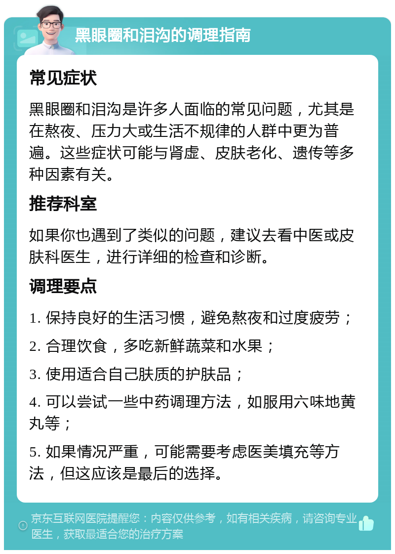 黑眼圈和泪沟的调理指南 常见症状 黑眼圈和泪沟是许多人面临的常见问题，尤其是在熬夜、压力大或生活不规律的人群中更为普遍。这些症状可能与肾虚、皮肤老化、遗传等多种因素有关。 推荐科室 如果你也遇到了类似的问题，建议去看中医或皮肤科医生，进行详细的检查和诊断。 调理要点 1. 保持良好的生活习惯，避免熬夜和过度疲劳； 2. 合理饮食，多吃新鲜蔬菜和水果； 3. 使用适合自己肤质的护肤品； 4. 可以尝试一些中药调理方法，如服用六味地黄丸等； 5. 如果情况严重，可能需要考虑医美填充等方法，但这应该是最后的选择。