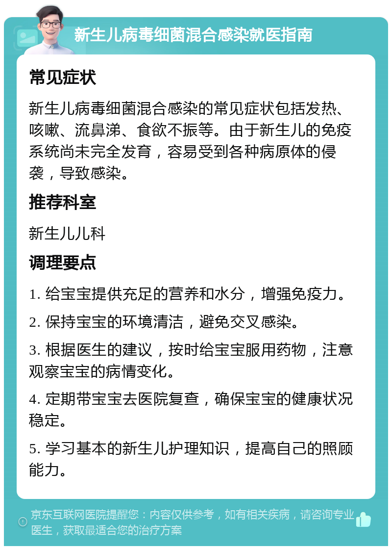 新生儿病毒细菌混合感染就医指南 常见症状 新生儿病毒细菌混合感染的常见症状包括发热、咳嗽、流鼻涕、食欲不振等。由于新生儿的免疫系统尚未完全发育，容易受到各种病原体的侵袭，导致感染。 推荐科室 新生儿儿科 调理要点 1. 给宝宝提供充足的营养和水分，增强免疫力。 2. 保持宝宝的环境清洁，避免交叉感染。 3. 根据医生的建议，按时给宝宝服用药物，注意观察宝宝的病情变化。 4. 定期带宝宝去医院复查，确保宝宝的健康状况稳定。 5. 学习基本的新生儿护理知识，提高自己的照顾能力。