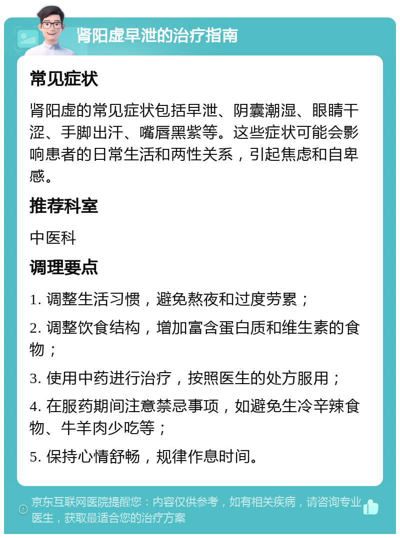 肾阳虚早泄的治疗指南 常见症状 肾阳虚的常见症状包括早泄、阴囊潮湿、眼睛干涩、手脚出汗、嘴唇黑紫等。这些症状可能会影响患者的日常生活和两性关系，引起焦虑和自卑感。 推荐科室 中医科 调理要点 1. 调整生活习惯，避免熬夜和过度劳累； 2. 调整饮食结构，增加富含蛋白质和维生素的食物； 3. 使用中药进行治疗，按照医生的处方服用； 4. 在服药期间注意禁忌事项，如避免生冷辛辣食物、牛羊肉少吃等； 5. 保持心情舒畅，规律作息时间。