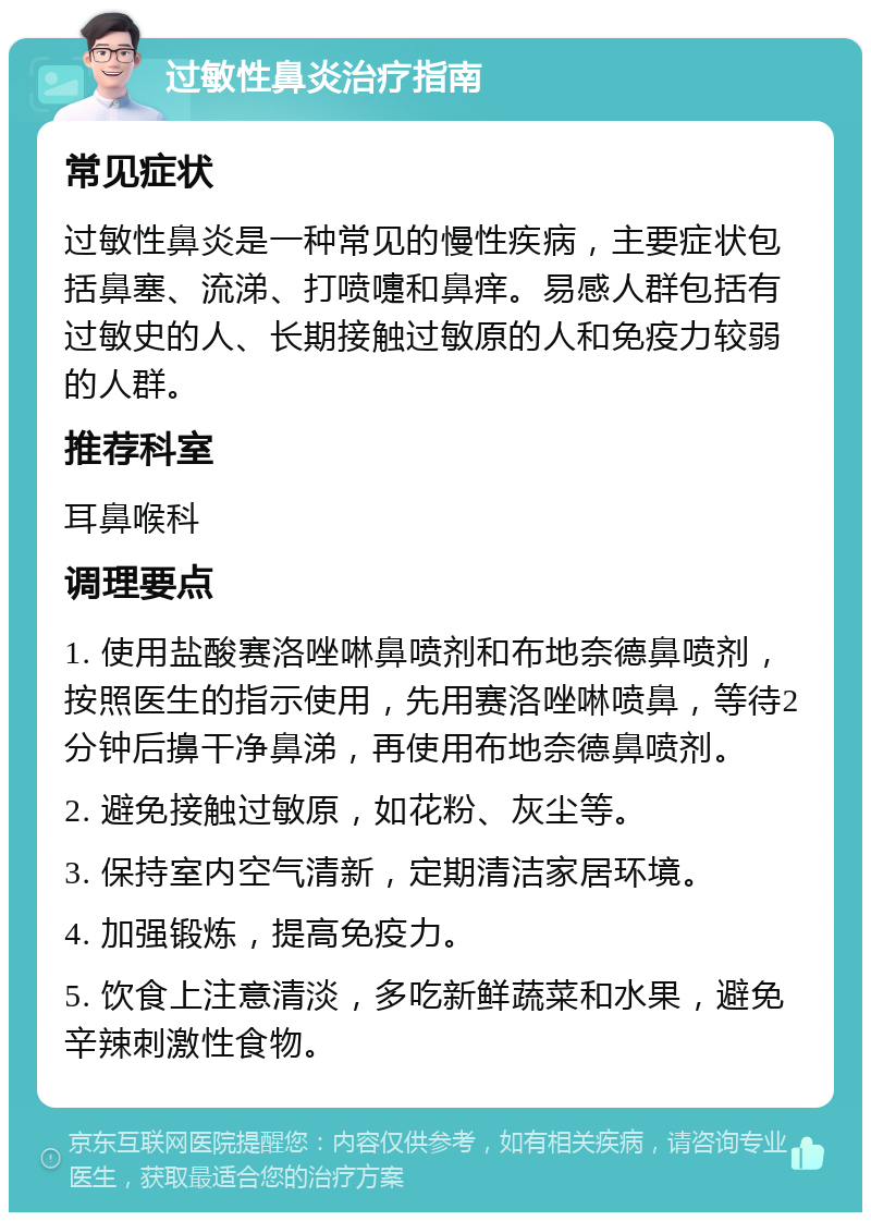 过敏性鼻炎治疗指南 常见症状 过敏性鼻炎是一种常见的慢性疾病，主要症状包括鼻塞、流涕、打喷嚏和鼻痒。易感人群包括有过敏史的人、长期接触过敏原的人和免疫力较弱的人群。 推荐科室 耳鼻喉科 调理要点 1. 使用盐酸赛洛唑啉鼻喷剂和布地奈德鼻喷剂，按照医生的指示使用，先用赛洛唑啉喷鼻，等待2分钟后擤干净鼻涕，再使用布地奈德鼻喷剂。 2. 避免接触过敏原，如花粉、灰尘等。 3. 保持室内空气清新，定期清洁家居环境。 4. 加强锻炼，提高免疫力。 5. 饮食上注意清淡，多吃新鲜蔬菜和水果，避免辛辣刺激性食物。