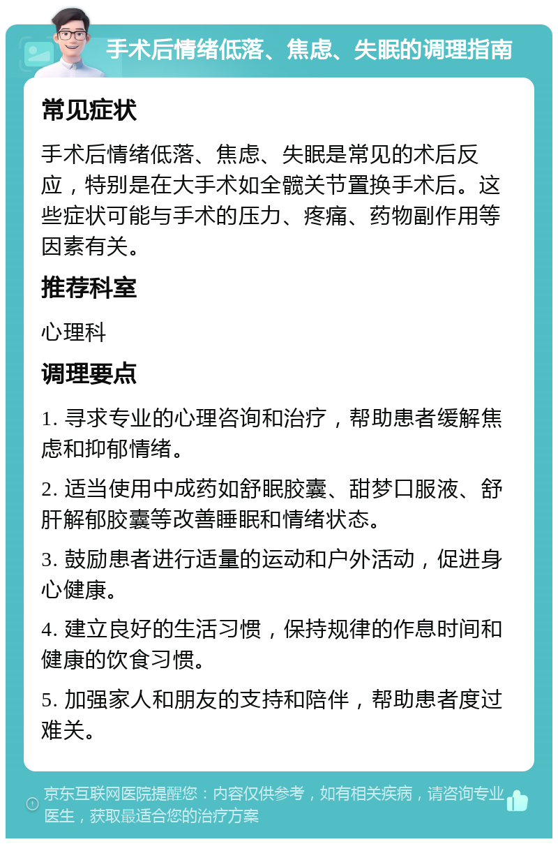 手术后情绪低落、焦虑、失眠的调理指南 常见症状 手术后情绪低落、焦虑、失眠是常见的术后反应，特别是在大手术如全髋关节置换手术后。这些症状可能与手术的压力、疼痛、药物副作用等因素有关。 推荐科室 心理科 调理要点 1. 寻求专业的心理咨询和治疗，帮助患者缓解焦虑和抑郁情绪。 2. 适当使用中成药如舒眠胶囊、甜梦口服液、舒肝解郁胶囊等改善睡眠和情绪状态。 3. 鼓励患者进行适量的运动和户外活动，促进身心健康。 4. 建立良好的生活习惯，保持规律的作息时间和健康的饮食习惯。 5. 加强家人和朋友的支持和陪伴，帮助患者度过难关。