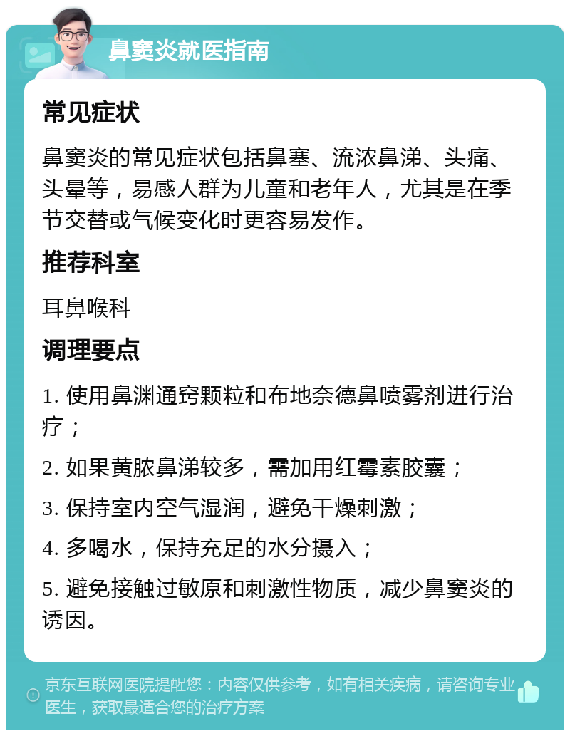 鼻窦炎就医指南 常见症状 鼻窦炎的常见症状包括鼻塞、流浓鼻涕、头痛、头晕等，易感人群为儿童和老年人，尤其是在季节交替或气候变化时更容易发作。 推荐科室 耳鼻喉科 调理要点 1. 使用鼻渊通窍颗粒和布地奈德鼻喷雾剂进行治疗； 2. 如果黄脓鼻涕较多，需加用红霉素胶囊； 3. 保持室内空气湿润，避免干燥刺激； 4. 多喝水，保持充足的水分摄入； 5. 避免接触过敏原和刺激性物质，减少鼻窦炎的诱因。