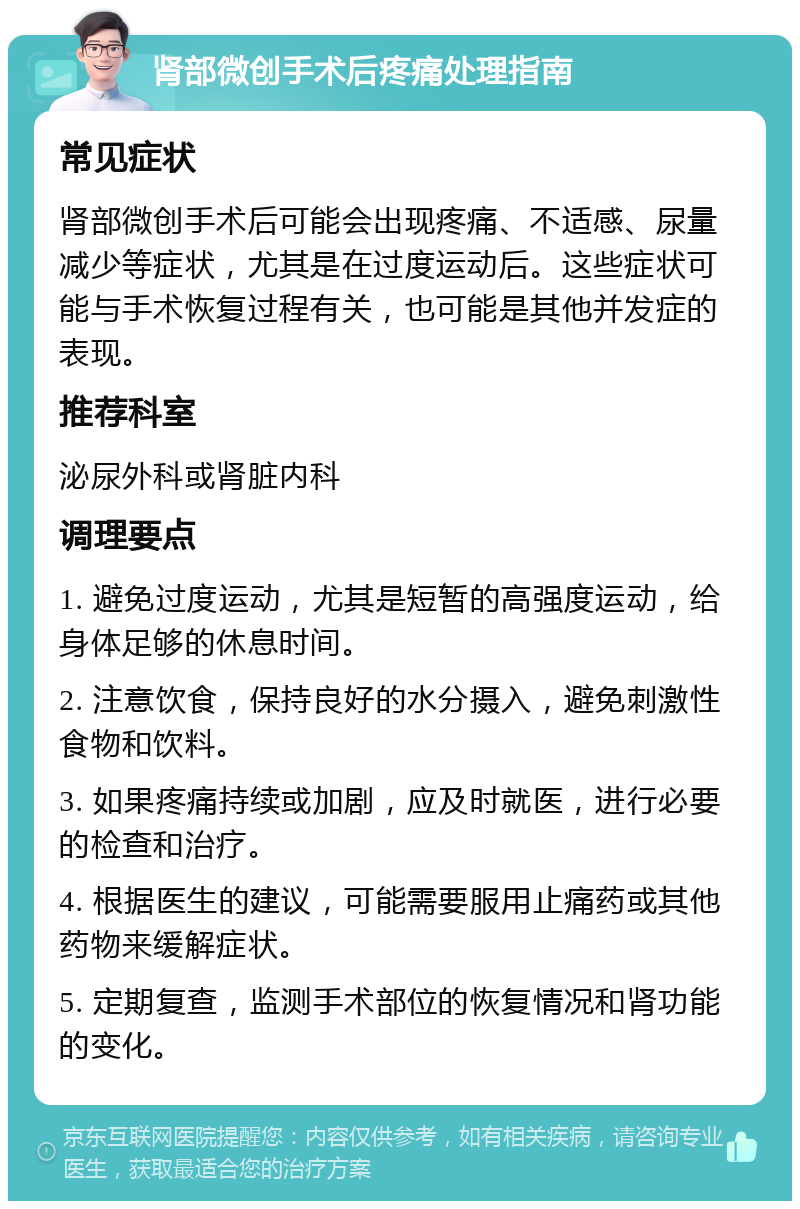 肾部微创手术后疼痛处理指南 常见症状 肾部微创手术后可能会出现疼痛、不适感、尿量减少等症状，尤其是在过度运动后。这些症状可能与手术恢复过程有关，也可能是其他并发症的表现。 推荐科室 泌尿外科或肾脏内科 调理要点 1. 避免过度运动，尤其是短暂的高强度运动，给身体足够的休息时间。 2. 注意饮食，保持良好的水分摄入，避免刺激性食物和饮料。 3. 如果疼痛持续或加剧，应及时就医，进行必要的检查和治疗。 4. 根据医生的建议，可能需要服用止痛药或其他药物来缓解症状。 5. 定期复查，监测手术部位的恢复情况和肾功能的变化。