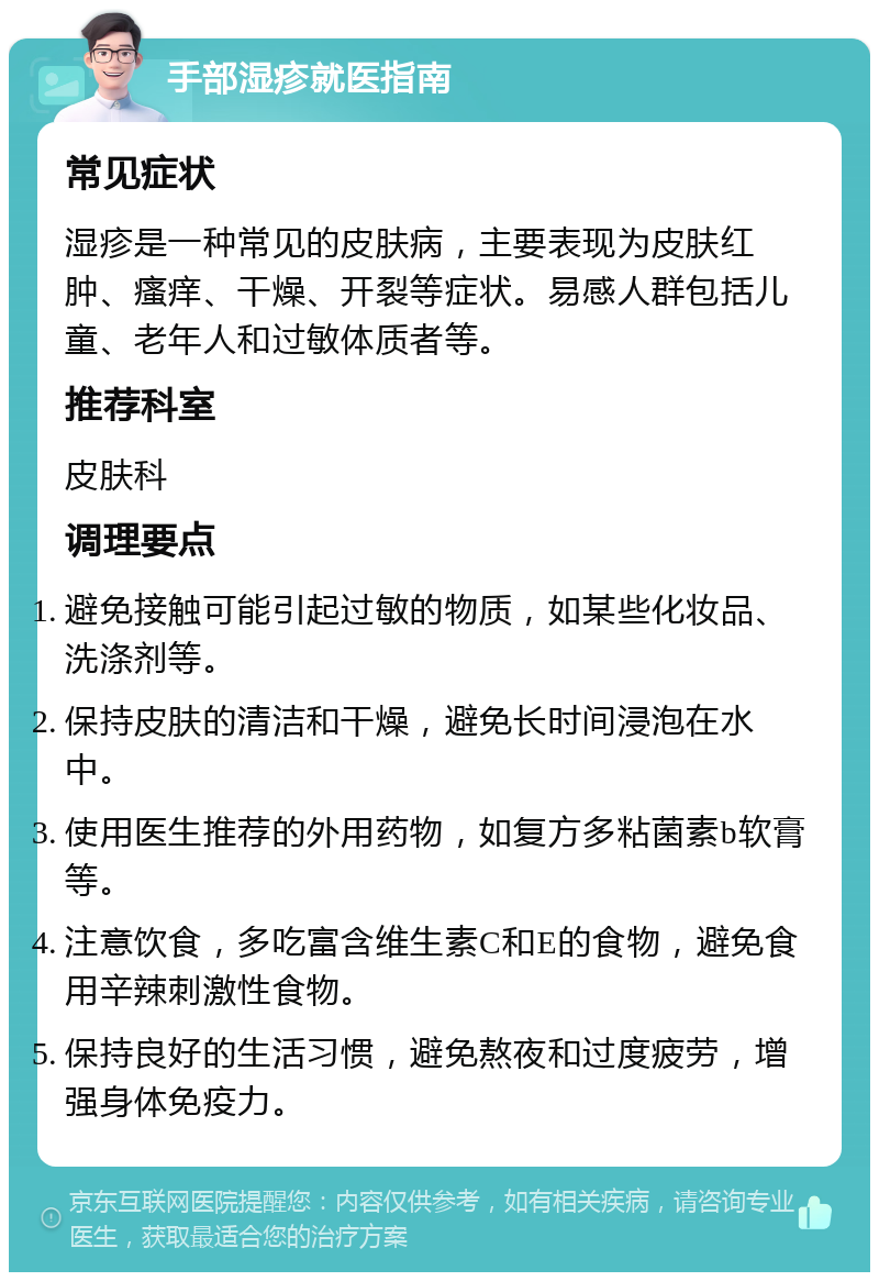 手部湿疹就医指南 常见症状 湿疹是一种常见的皮肤病，主要表现为皮肤红肿、瘙痒、干燥、开裂等症状。易感人群包括儿童、老年人和过敏体质者等。 推荐科室 皮肤科 调理要点 避免接触可能引起过敏的物质，如某些化妆品、洗涤剂等。 保持皮肤的清洁和干燥，避免长时间浸泡在水中。 使用医生推荐的外用药物，如复方多粘菌素b软膏等。 注意饮食，多吃富含维生素C和E的食物，避免食用辛辣刺激性食物。 保持良好的生活习惯，避免熬夜和过度疲劳，增强身体免疫力。