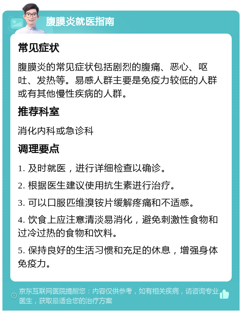 腹膜炎就医指南 常见症状 腹膜炎的常见症状包括剧烈的腹痛、恶心、呕吐、发热等。易感人群主要是免疫力较低的人群或有其他慢性疾病的人群。 推荐科室 消化内科或急诊科 调理要点 1. 及时就医，进行详细检查以确诊。 2. 根据医生建议使用抗生素进行治疗。 3. 可以口服匹维溴铵片缓解疼痛和不适感。 4. 饮食上应注意清淡易消化，避免刺激性食物和过冷过热的食物和饮料。 5. 保持良好的生活习惯和充足的休息，增强身体免疫力。