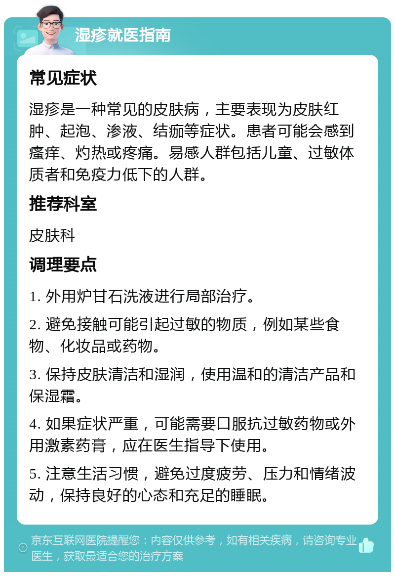 湿疹就医指南 常见症状 湿疹是一种常见的皮肤病，主要表现为皮肤红肿、起泡、渗液、结痂等症状。患者可能会感到瘙痒、灼热或疼痛。易感人群包括儿童、过敏体质者和免疫力低下的人群。 推荐科室 皮肤科 调理要点 1. 外用炉甘石洗液进行局部治疗。 2. 避免接触可能引起过敏的物质，例如某些食物、化妆品或药物。 3. 保持皮肤清洁和湿润，使用温和的清洁产品和保湿霜。 4. 如果症状严重，可能需要口服抗过敏药物或外用激素药膏，应在医生指导下使用。 5. 注意生活习惯，避免过度疲劳、压力和情绪波动，保持良好的心态和充足的睡眠。