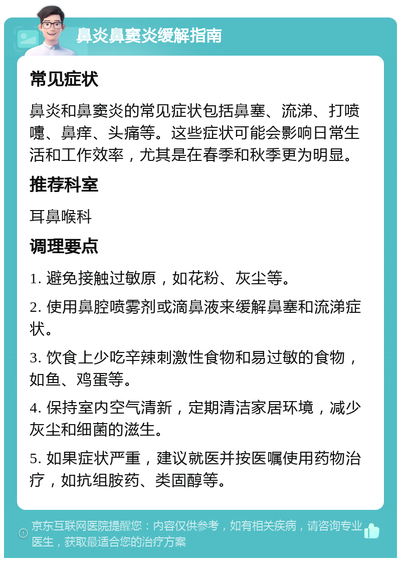 鼻炎鼻窦炎缓解指南 常见症状 鼻炎和鼻窦炎的常见症状包括鼻塞、流涕、打喷嚏、鼻痒、头痛等。这些症状可能会影响日常生活和工作效率，尤其是在春季和秋季更为明显。 推荐科室 耳鼻喉科 调理要点 1. 避免接触过敏原，如花粉、灰尘等。 2. 使用鼻腔喷雾剂或滴鼻液来缓解鼻塞和流涕症状。 3. 饮食上少吃辛辣刺激性食物和易过敏的食物，如鱼、鸡蛋等。 4. 保持室内空气清新，定期清洁家居环境，减少灰尘和细菌的滋生。 5. 如果症状严重，建议就医并按医嘱使用药物治疗，如抗组胺药、类固醇等。