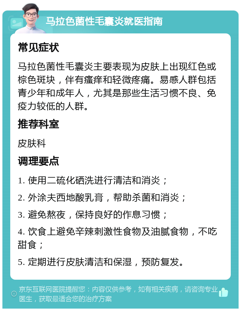 马拉色菌性毛囊炎就医指南 常见症状 马拉色菌性毛囊炎主要表现为皮肤上出现红色或棕色斑块，伴有瘙痒和轻微疼痛。易感人群包括青少年和成年人，尤其是那些生活习惯不良、免疫力较低的人群。 推荐科室 皮肤科 调理要点 1. 使用二硫化硒洗进行清洁和消炎； 2. 外涂夫西地酸乳膏，帮助杀菌和消炎； 3. 避免熬夜，保持良好的作息习惯； 4. 饮食上避免辛辣刺激性食物及油腻食物，不吃甜食； 5. 定期进行皮肤清洁和保湿，预防复发。