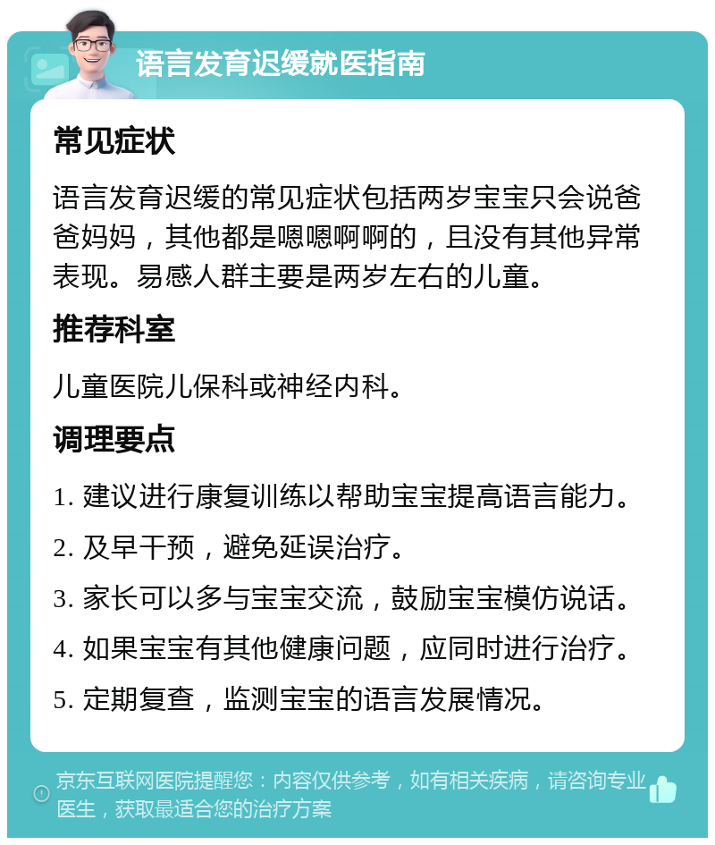 语言发育迟缓就医指南 常见症状 语言发育迟缓的常见症状包括两岁宝宝只会说爸爸妈妈，其他都是嗯嗯啊啊的，且没有其他异常表现。易感人群主要是两岁左右的儿童。 推荐科室 儿童医院儿保科或神经内科。 调理要点 1. 建议进行康复训练以帮助宝宝提高语言能力。 2. 及早干预，避免延误治疗。 3. 家长可以多与宝宝交流，鼓励宝宝模仿说话。 4. 如果宝宝有其他健康问题，应同时进行治疗。 5. 定期复查，监测宝宝的语言发展情况。