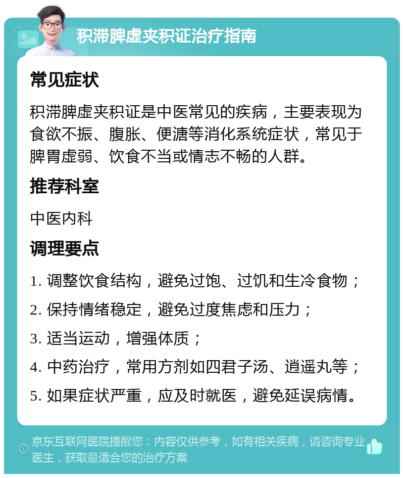 积滞脾虚夹积证治疗指南 常见症状 积滞脾虚夹积证是中医常见的疾病，主要表现为食欲不振、腹胀、便溏等消化系统症状，常见于脾胃虚弱、饮食不当或情志不畅的人群。 推荐科室 中医内科 调理要点 1. 调整饮食结构，避免过饱、过饥和生冷食物； 2. 保持情绪稳定，避免过度焦虑和压力； 3. 适当运动，增强体质； 4. 中药治疗，常用方剂如四君子汤、逍遥丸等； 5. 如果症状严重，应及时就医，避免延误病情。