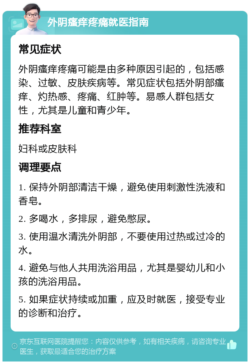 外阴瘙痒疼痛就医指南 常见症状 外阴瘙痒疼痛可能是由多种原因引起的，包括感染、过敏、皮肤疾病等。常见症状包括外阴部瘙痒、灼热感、疼痛、红肿等。易感人群包括女性，尤其是儿童和青少年。 推荐科室 妇科或皮肤科 调理要点 1. 保持外阴部清洁干燥，避免使用刺激性洗液和香皂。 2. 多喝水，多排尿，避免憋尿。 3. 使用温水清洗外阴部，不要使用过热或过冷的水。 4. 避免与他人共用洗浴用品，尤其是婴幼儿和小孩的洗浴用品。 5. 如果症状持续或加重，应及时就医，接受专业的诊断和治疗。