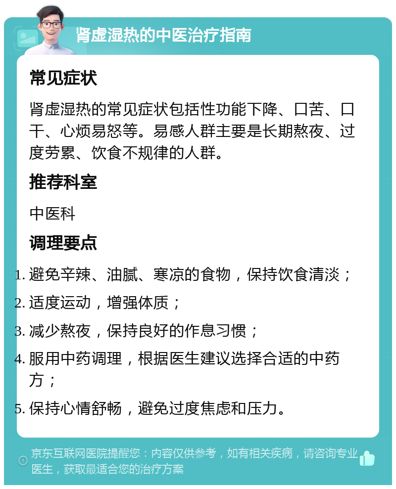 肾虚湿热的中医治疗指南 常见症状 肾虚湿热的常见症状包括性功能下降、口苦、口干、心烦易怒等。易感人群主要是长期熬夜、过度劳累、饮食不规律的人群。 推荐科室 中医科 调理要点 避免辛辣、油腻、寒凉的食物，保持饮食清淡； 适度运动，增强体质； 减少熬夜，保持良好的作息习惯； 服用中药调理，根据医生建议选择合适的中药方； 保持心情舒畅，避免过度焦虑和压力。