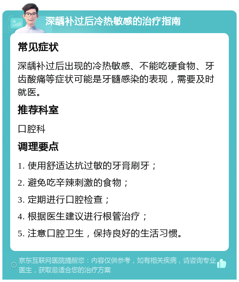 深龋补过后冷热敏感的治疗指南 常见症状 深龋补过后出现的冷热敏感、不能吃硬食物、牙齿酸痛等症状可能是牙髓感染的表现，需要及时就医。 推荐科室 口腔科 调理要点 1. 使用舒适达抗过敏的牙膏刷牙； 2. 避免吃辛辣刺激的食物； 3. 定期进行口腔检查； 4. 根据医生建议进行根管治疗； 5. 注意口腔卫生，保持良好的生活习惯。