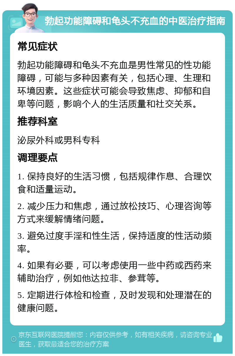 勃起功能障碍和龟头不充血的中医治疗指南 常见症状 勃起功能障碍和龟头不充血是男性常见的性功能障碍，可能与多种因素有关，包括心理、生理和环境因素。这些症状可能会导致焦虑、抑郁和自卑等问题，影响个人的生活质量和社交关系。 推荐科室 泌尿外科或男科专科 调理要点 1. 保持良好的生活习惯，包括规律作息、合理饮食和适量运动。 2. 减少压力和焦虑，通过放松技巧、心理咨询等方式来缓解情绪问题。 3. 避免过度手淫和性生活，保持适度的性活动频率。 4. 如果有必要，可以考虑使用一些中药或西药来辅助治疗，例如他达拉非、参茸等。 5. 定期进行体检和检查，及时发现和处理潜在的健康问题。