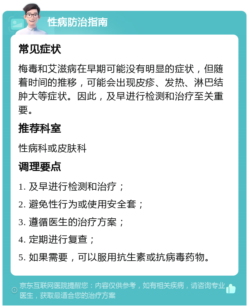 性病防治指南 常见症状 梅毒和艾滋病在早期可能没有明显的症状，但随着时间的推移，可能会出现皮疹、发热、淋巴结肿大等症状。因此，及早进行检测和治疗至关重要。 推荐科室 性病科或皮肤科 调理要点 1. 及早进行检测和治疗； 2. 避免性行为或使用安全套； 3. 遵循医生的治疗方案； 4. 定期进行复查； 5. 如果需要，可以服用抗生素或抗病毒药物。