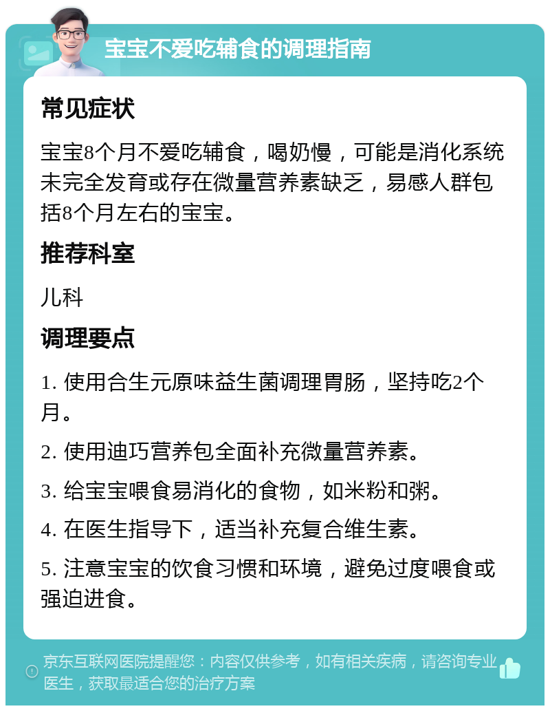 宝宝不爱吃辅食的调理指南 常见症状 宝宝8个月不爱吃辅食，喝奶慢，可能是消化系统未完全发育或存在微量营养素缺乏，易感人群包括8个月左右的宝宝。 推荐科室 儿科 调理要点 1. 使用合生元原味益生菌调理胃肠，坚持吃2个月。 2. 使用迪巧营养包全面补充微量营养素。 3. 给宝宝喂食易消化的食物，如米粉和粥。 4. 在医生指导下，适当补充复合维生素。 5. 注意宝宝的饮食习惯和环境，避免过度喂食或强迫进食。