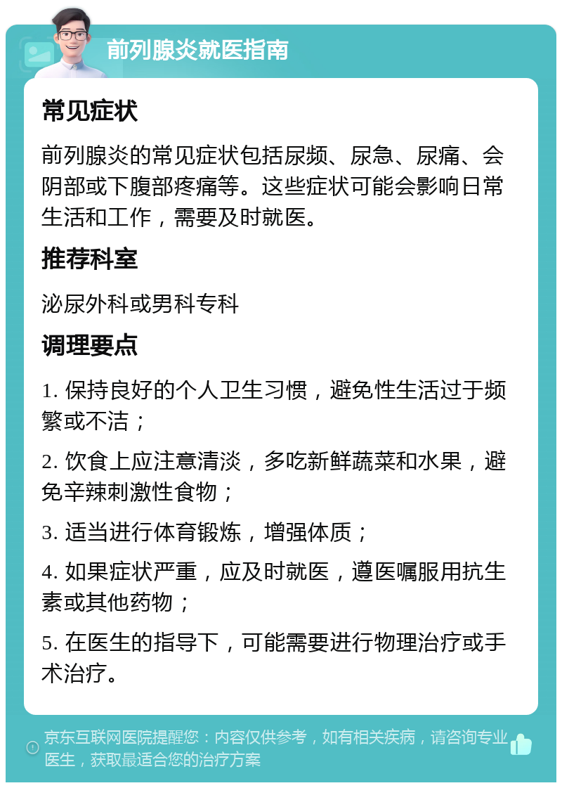 前列腺炎就医指南 常见症状 前列腺炎的常见症状包括尿频、尿急、尿痛、会阴部或下腹部疼痛等。这些症状可能会影响日常生活和工作，需要及时就医。 推荐科室 泌尿外科或男科专科 调理要点 1. 保持良好的个人卫生习惯，避免性生活过于频繁或不洁； 2. 饮食上应注意清淡，多吃新鲜蔬菜和水果，避免辛辣刺激性食物； 3. 适当进行体育锻炼，增强体质； 4. 如果症状严重，应及时就医，遵医嘱服用抗生素或其他药物； 5. 在医生的指导下，可能需要进行物理治疗或手术治疗。