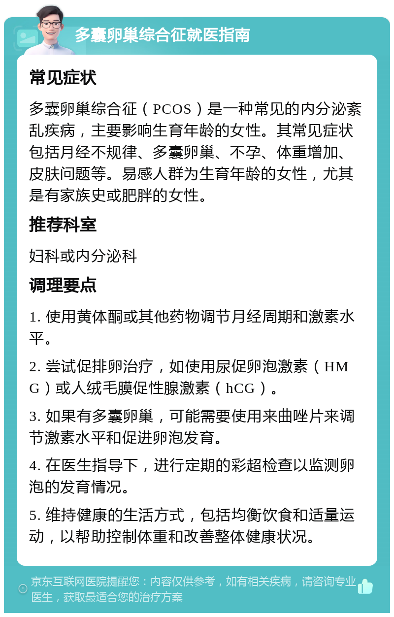 多囊卵巢综合征就医指南 常见症状 多囊卵巢综合征（PCOS）是一种常见的内分泌紊乱疾病，主要影响生育年龄的女性。其常见症状包括月经不规律、多囊卵巢、不孕、体重增加、皮肤问题等。易感人群为生育年龄的女性，尤其是有家族史或肥胖的女性。 推荐科室 妇科或内分泌科 调理要点 1. 使用黄体酮或其他药物调节月经周期和激素水平。 2. 尝试促排卵治疗，如使用尿促卵泡激素（HMG）或人绒毛膜促性腺激素（hCG）。 3. 如果有多囊卵巢，可能需要使用来曲唑片来调节激素水平和促进卵泡发育。 4. 在医生指导下，进行定期的彩超检查以监测卵泡的发育情况。 5. 维持健康的生活方式，包括均衡饮食和适量运动，以帮助控制体重和改善整体健康状况。