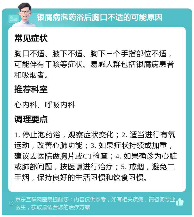 银屑病泡药浴后胸口不适的可能原因 常见症状 胸口不适、腋下不适、胸下三个手指部位不适，可能伴有干咳等症状。易感人群包括银屑病患者和吸烟者。 推荐科室 心内科、呼吸内科 调理要点 1. 停止泡药浴，观察症状变化；2. 适当进行有氧运动，改善心肺功能；3. 如果症状持续或加重，建议去医院做胸片或CT检查；4. 如果确诊为心脏或肺部问题，按医嘱进行治疗；5. 戒烟，避免二手烟，保持良好的生活习惯和饮食习惯。