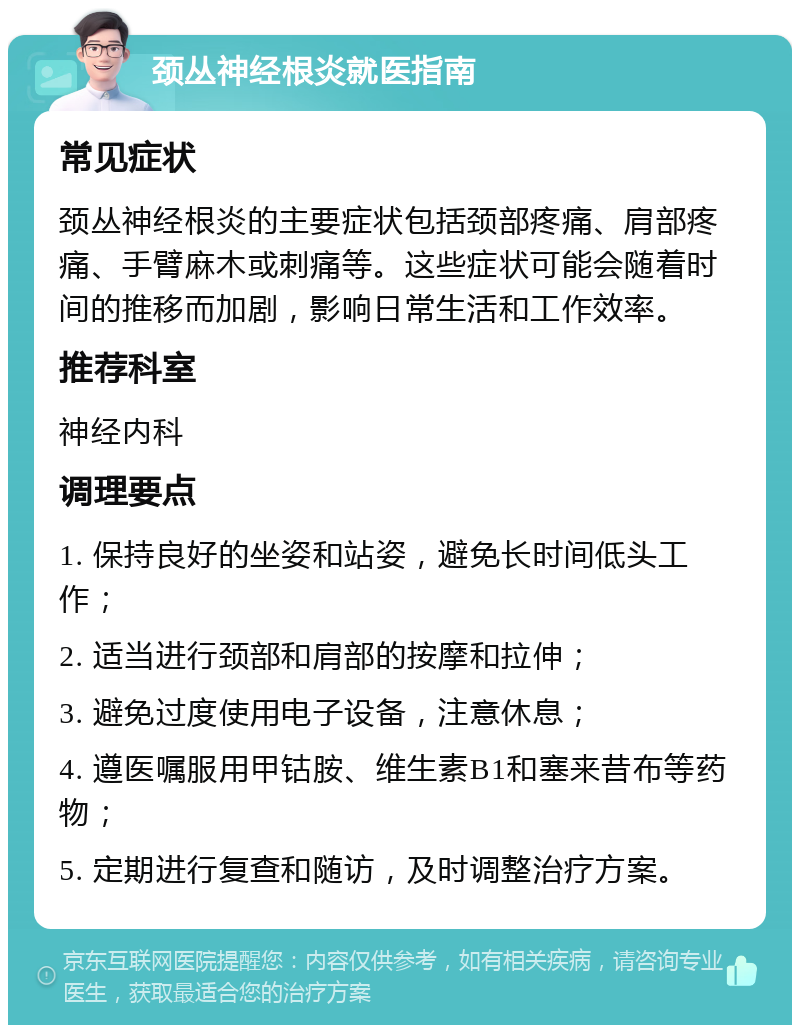 颈丛神经根炎就医指南 常见症状 颈丛神经根炎的主要症状包括颈部疼痛、肩部疼痛、手臂麻木或刺痛等。这些症状可能会随着时间的推移而加剧，影响日常生活和工作效率。 推荐科室 神经内科 调理要点 1. 保持良好的坐姿和站姿，避免长时间低头工作； 2. 适当进行颈部和肩部的按摩和拉伸； 3. 避免过度使用电子设备，注意休息； 4. 遵医嘱服用甲钴胺、维生素B1和塞来昔布等药物； 5. 定期进行复查和随访，及时调整治疗方案。