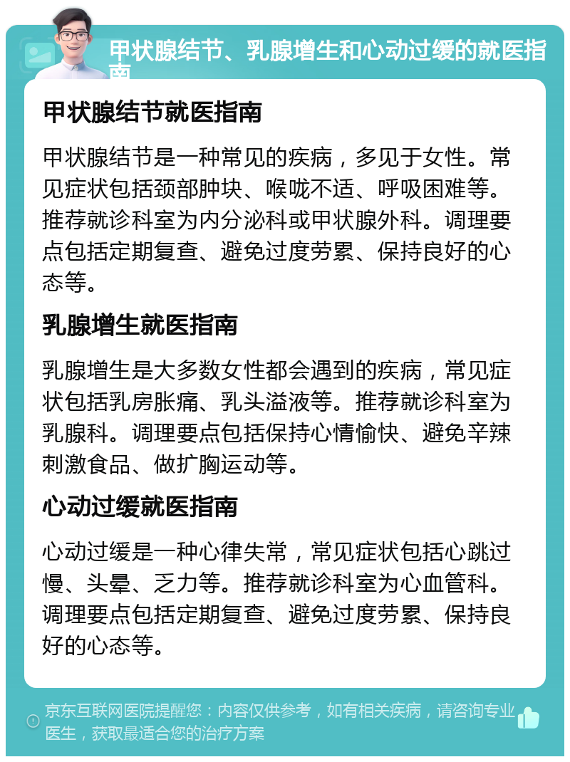 甲状腺结节、乳腺增生和心动过缓的就医指南 甲状腺结节就医指南 甲状腺结节是一种常见的疾病，多见于女性。常见症状包括颈部肿块、喉咙不适、呼吸困难等。推荐就诊科室为内分泌科或甲状腺外科。调理要点包括定期复查、避免过度劳累、保持良好的心态等。 乳腺增生就医指南 乳腺增生是大多数女性都会遇到的疾病，常见症状包括乳房胀痛、乳头溢液等。推荐就诊科室为乳腺科。调理要点包括保持心情愉快、避免辛辣刺激食品、做扩胸运动等。 心动过缓就医指南 心动过缓是一种心律失常，常见症状包括心跳过慢、头晕、乏力等。推荐就诊科室为心血管科。调理要点包括定期复查、避免过度劳累、保持良好的心态等。