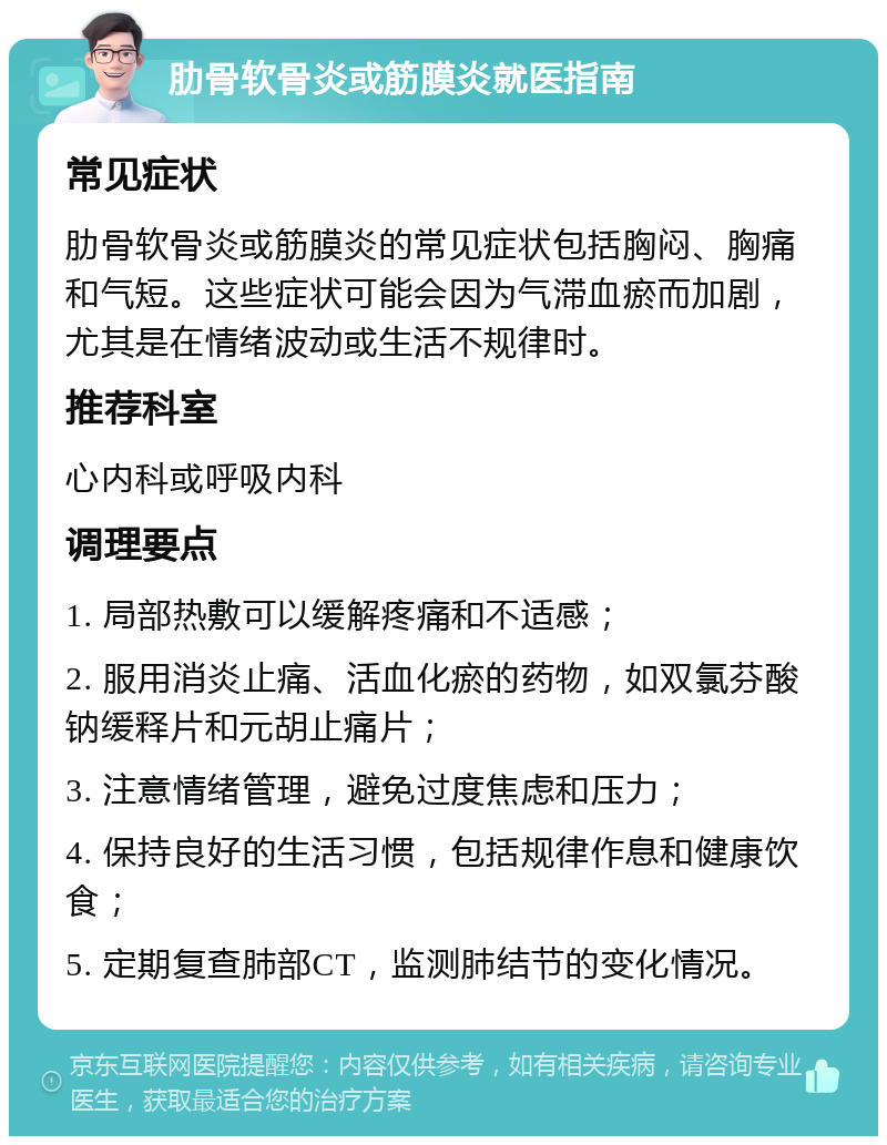 肋骨软骨炎或筋膜炎就医指南 常见症状 肋骨软骨炎或筋膜炎的常见症状包括胸闷、胸痛和气短。这些症状可能会因为气滞血瘀而加剧，尤其是在情绪波动或生活不规律时。 推荐科室 心内科或呼吸内科 调理要点 1. 局部热敷可以缓解疼痛和不适感； 2. 服用消炎止痛、活血化瘀的药物，如双氯芬酸钠缓释片和元胡止痛片； 3. 注意情绪管理，避免过度焦虑和压力； 4. 保持良好的生活习惯，包括规律作息和健康饮食； 5. 定期复查肺部CT，监测肺结节的变化情况。