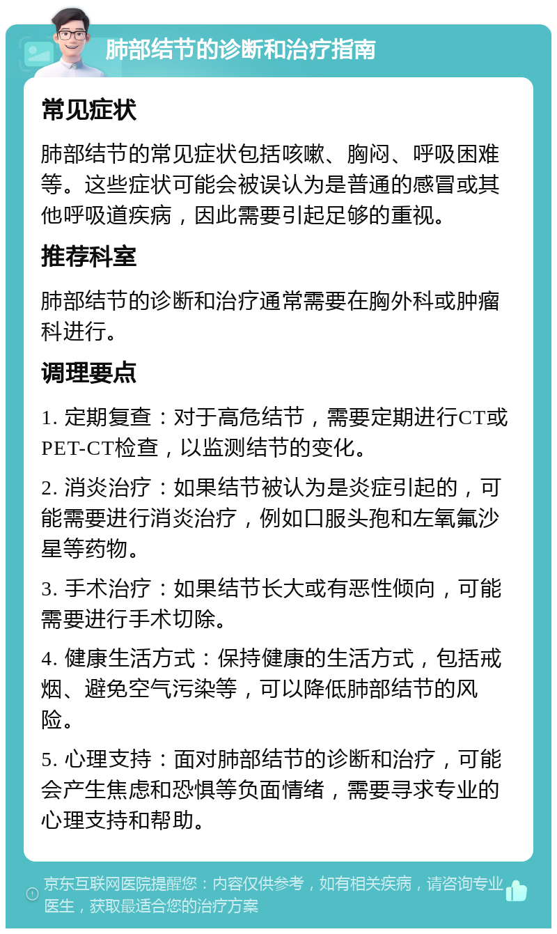 肺部结节的诊断和治疗指南 常见症状 肺部结节的常见症状包括咳嗽、胸闷、呼吸困难等。这些症状可能会被误认为是普通的感冒或其他呼吸道疾病，因此需要引起足够的重视。 推荐科室 肺部结节的诊断和治疗通常需要在胸外科或肿瘤科进行。 调理要点 1. 定期复查：对于高危结节，需要定期进行CT或PET-CT检查，以监测结节的变化。 2. 消炎治疗：如果结节被认为是炎症引起的，可能需要进行消炎治疗，例如口服头孢和左氧氟沙星等药物。 3. 手术治疗：如果结节长大或有恶性倾向，可能需要进行手术切除。 4. 健康生活方式：保持健康的生活方式，包括戒烟、避免空气污染等，可以降低肺部结节的风险。 5. 心理支持：面对肺部结节的诊断和治疗，可能会产生焦虑和恐惧等负面情绪，需要寻求专业的心理支持和帮助。