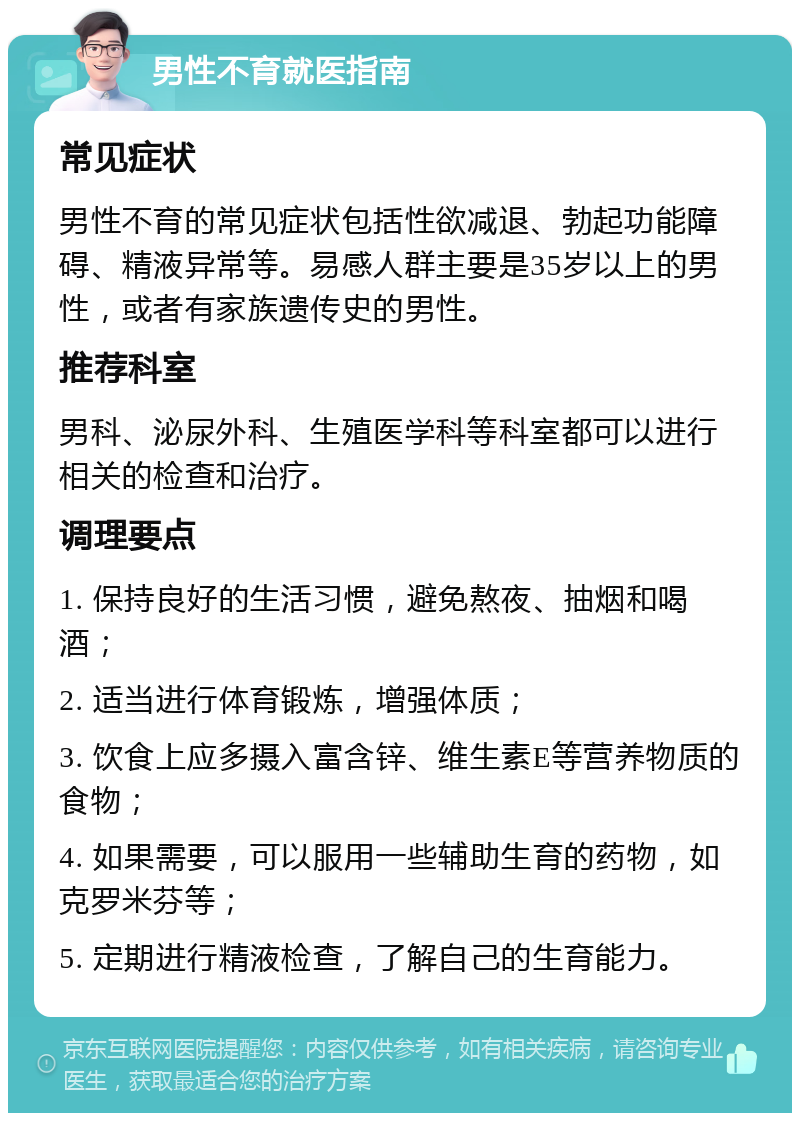 男性不育就医指南 常见症状 男性不育的常见症状包括性欲减退、勃起功能障碍、精液异常等。易感人群主要是35岁以上的男性，或者有家族遗传史的男性。 推荐科室 男科、泌尿外科、生殖医学科等科室都可以进行相关的检查和治疗。 调理要点 1. 保持良好的生活习惯，避免熬夜、抽烟和喝酒； 2. 适当进行体育锻炼，增强体质； 3. 饮食上应多摄入富含锌、维生素E等营养物质的食物； 4. 如果需要，可以服用一些辅助生育的药物，如克罗米芬等； 5. 定期进行精液检查，了解自己的生育能力。