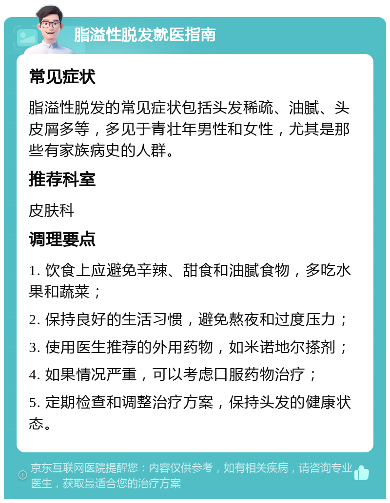 脂溢性脱发就医指南 常见症状 脂溢性脱发的常见症状包括头发稀疏、油腻、头皮屑多等，多见于青壮年男性和女性，尤其是那些有家族病史的人群。 推荐科室 皮肤科 调理要点 1. 饮食上应避免辛辣、甜食和油腻食物，多吃水果和蔬菜； 2. 保持良好的生活习惯，避免熬夜和过度压力； 3. 使用医生推荐的外用药物，如米诺地尔搽剂； 4. 如果情况严重，可以考虑口服药物治疗； 5. 定期检查和调整治疗方案，保持头发的健康状态。